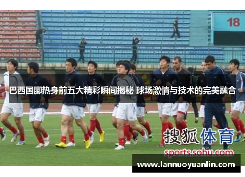 巴西国脚热身前五大精彩瞬间揭秘 球场激情与技术的完美融合
